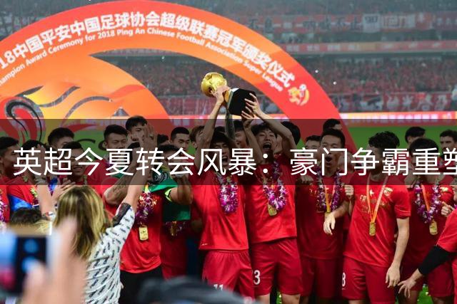 英超今夏转会风暴：豪门争霸重塑格局
